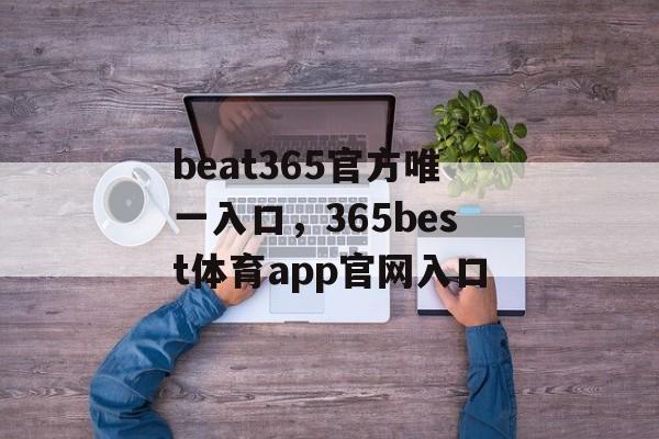 beat365官方唯一入口，365best体育app官网入口